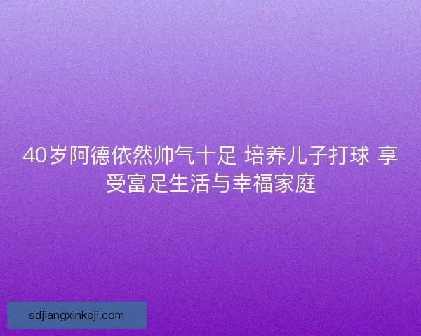 40岁阿德依然帅气十足 培养儿子打球 享受富足生活与幸福家庭