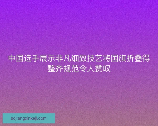 中国选手展示非凡细致技艺将国旗折叠得整齐规范令人赞叹