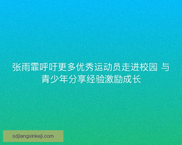 张雨霏呼吁更多优秀运动员走进校园 与青少年分享经验激励成长