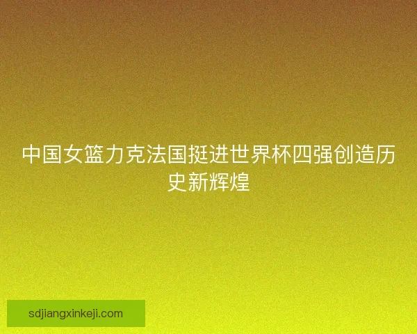 中国女篮力克法国挺进世界杯四强创造历史新辉煌