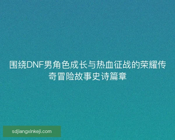围绕DNF男角色成长与热血征战的荣耀传奇冒险故事史诗篇章